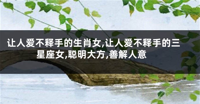 让人爱不释手的生肖女,让人爱不释手的三星座女,聪明大方,善解人意