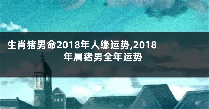 生肖猪男命2018年人缘运势,2018年属猪男全年运势