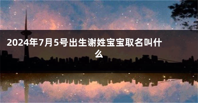 2024年7月5号出生谢姓宝宝取名叫什么