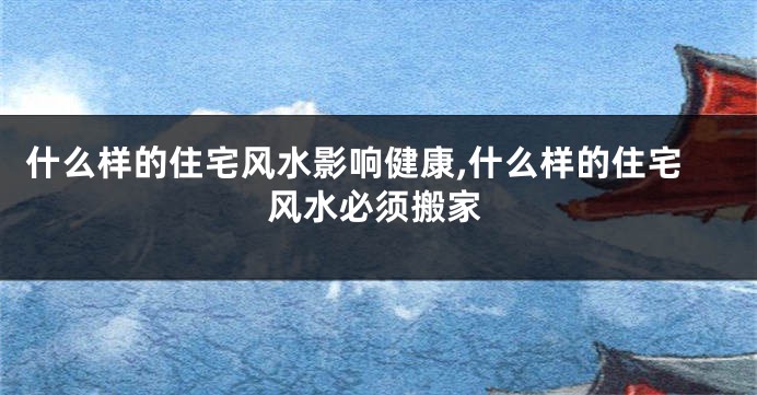 什么样的住宅风水影响健康,什么样的住宅风水必须搬家
