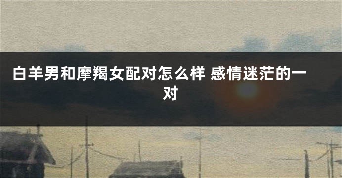 白羊男和摩羯女配对怎么样 感情迷茫的一对