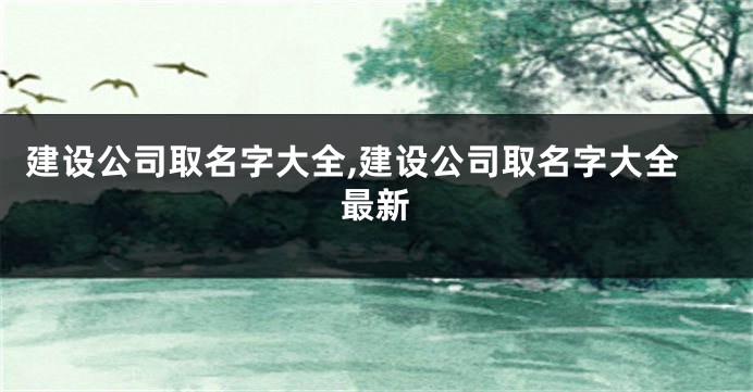 建设公司取名字大全,建设公司取名字大全最新