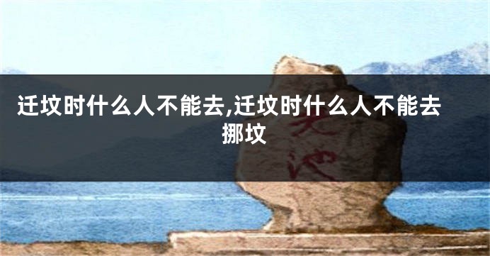 迁坟时什么人不能去,迁坟时什么人不能去挪坟