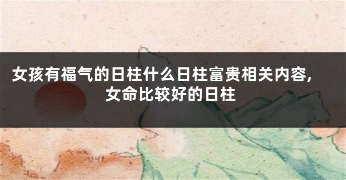 女孩有福气的日柱什么日柱富贵相关内容,女命比较好的日柱