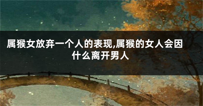 属猴女放弃一个人的表现,属猴的女人会因什么离开男人