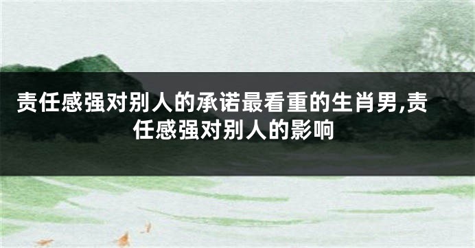 责任感强对别人的承诺最看重的生肖男,责任感强对别人的影响