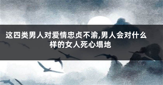 这四类男人对爱情忠贞不渝,男人会对什么样的女人死心塌地