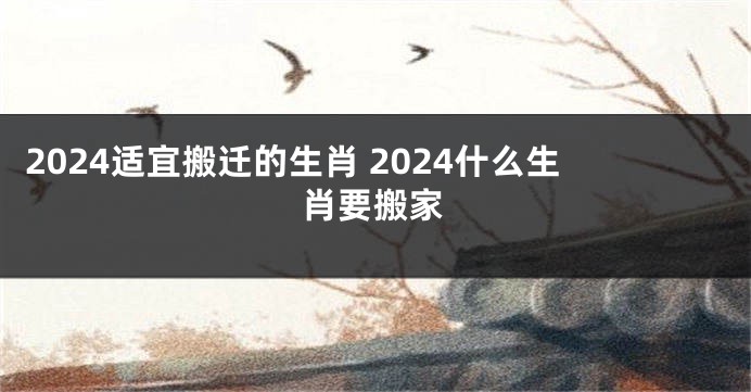 2024适宜搬迁的生肖 2024什么生肖要搬家