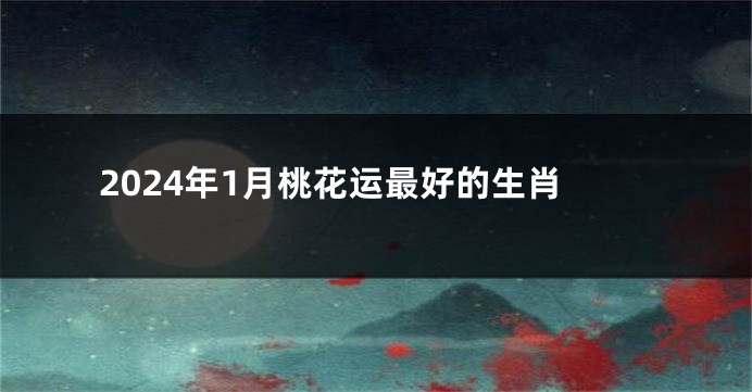 2024年1月桃花运最好的生肖