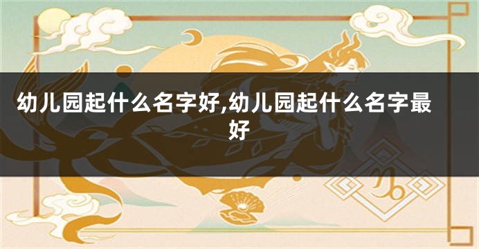 幼儿园起什么名字好,幼儿园起什么名字最好