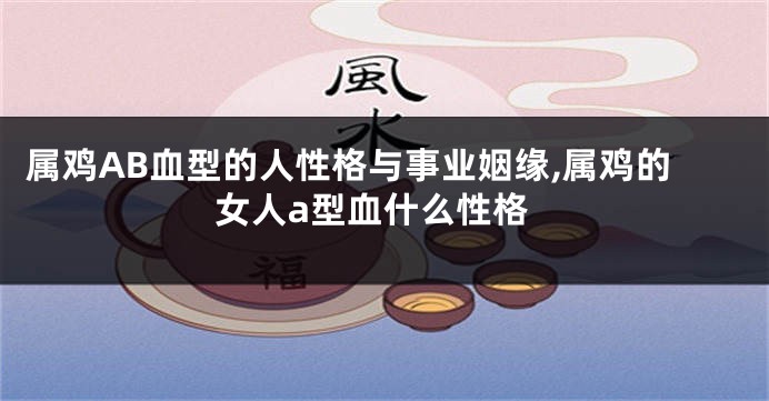 属鸡AB血型的人性格与事业姻缘,属鸡的女人a型血什么性格