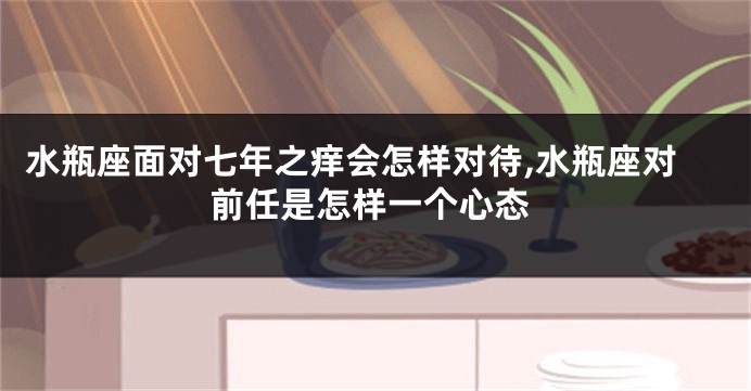 水瓶座面对七年之痒会怎样对待,水瓶座对前任是怎样一个心态
