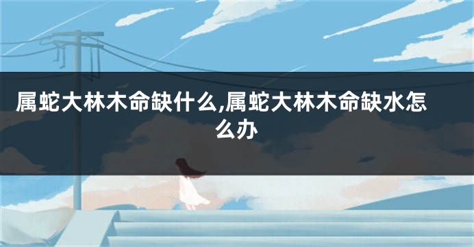 属蛇大林木命缺什么,属蛇大林木命缺水怎么办