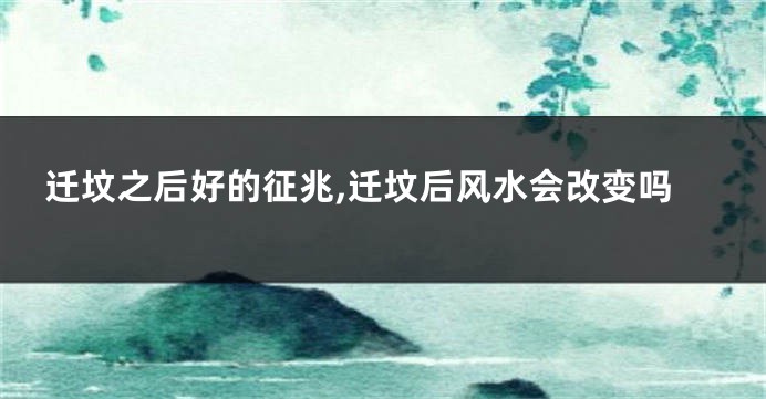 迁坟之后好的征兆,迁坟后风水会改变吗