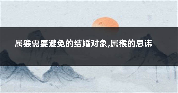 属猴需要避免的结婚对象,属猴的忌讳