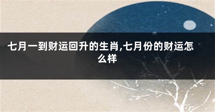七月一到财运回升的生肖,七月份的财运怎么样