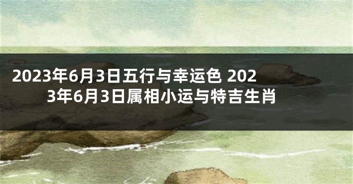 2023年6月3日五行与幸运色 2023年6月3日属相小运与特吉生肖