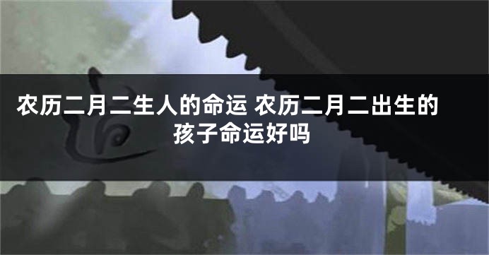 农历二月二生人的命运 农历二月二出生的孩子命运好吗