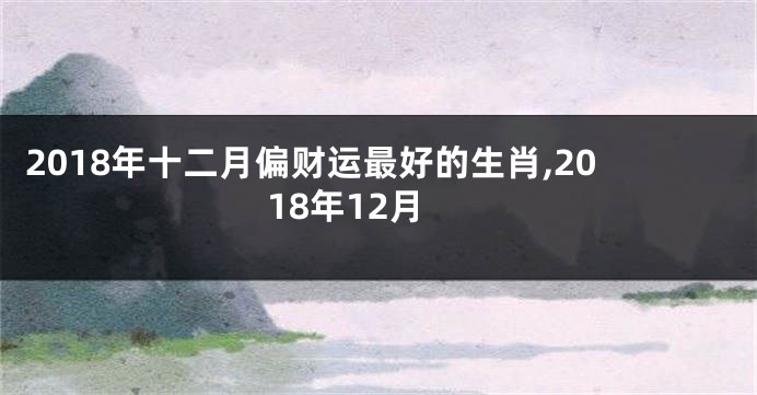 2018年十二月偏财运最好的生肖,2018年12月