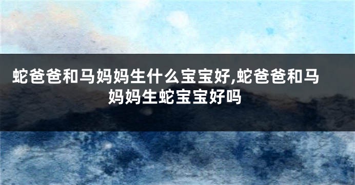 蛇爸爸和马妈妈生什么宝宝好,蛇爸爸和马妈妈生蛇宝宝好吗
