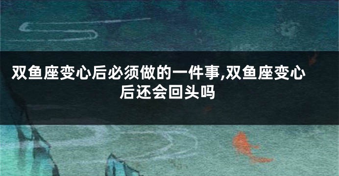 双鱼座变心后必须做的一件事,双鱼座变心后还会回头吗