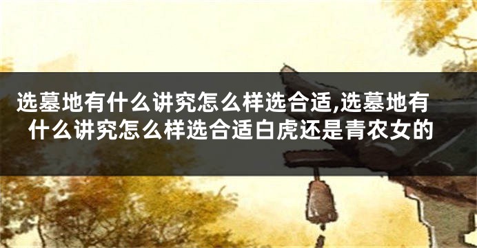 选墓地有什么讲究怎么样选合适,选墓地有什么讲究怎么样选合适白虎还是青农女的