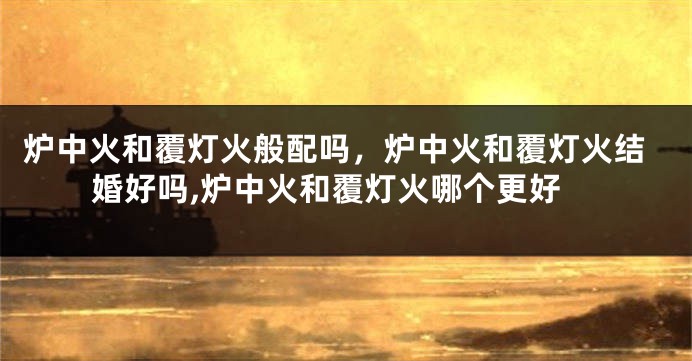 炉中火和覆灯火般配吗，炉中火和覆灯火结婚好吗,炉中火和覆灯火哪个更好