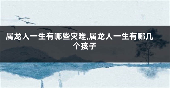 属龙人一生有哪些灾难,属龙人一生有哪几个孩子