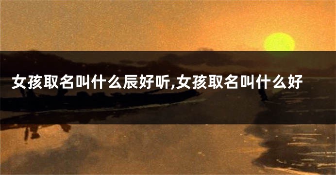 女孩取名叫什么辰好听,女孩取名叫什么好