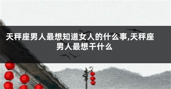 天秤座男人最想知道女人的什么事,天秤座男人最想干什么
