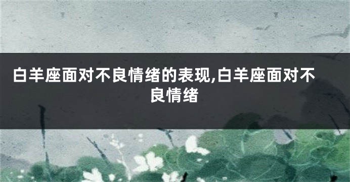 白羊座面对不良情绪的表现,白羊座面对不良情绪