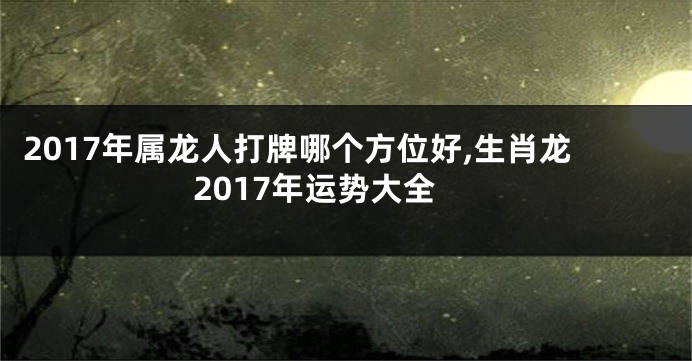 2017年属龙人打牌哪个方位好,生肖龙2017年运势大全