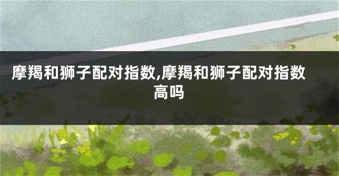 摩羯和狮子配对指数,摩羯和狮子配对指数高吗