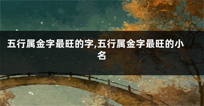五行属金字最旺的字,五行属金字最旺的小名