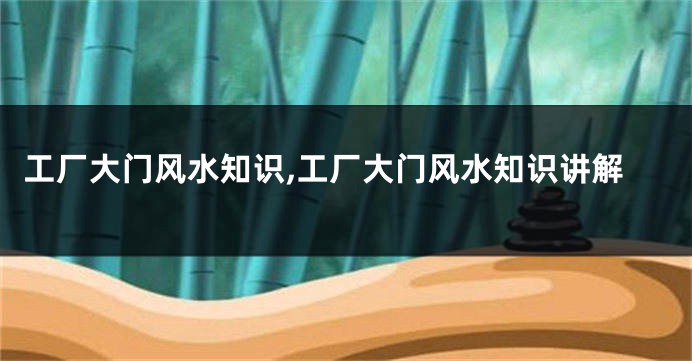 工厂大门风水知识,工厂大门风水知识讲解