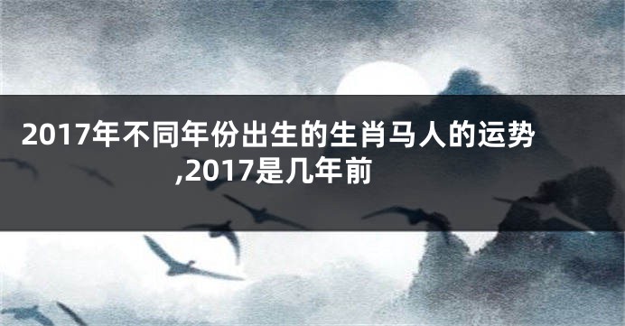 2017年不同年份出生的生肖马人的运势,2017是几年前