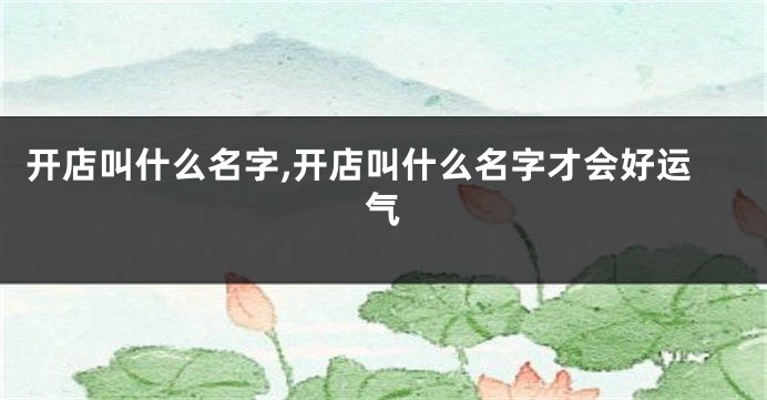 开店叫什么名字,开店叫什么名字才会好运气