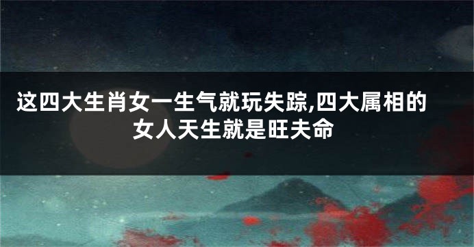 这四大生肖女一生气就玩失踪,四大属相的女人天生就是旺夫命
