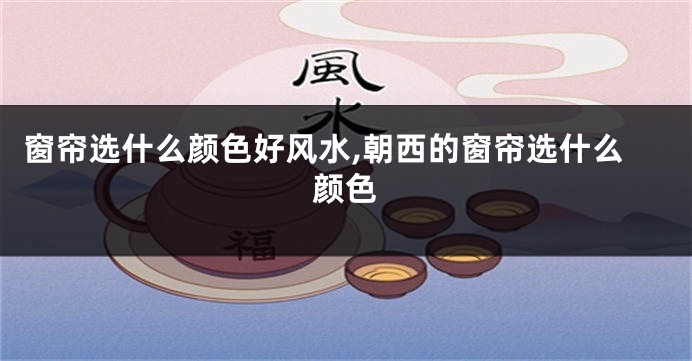 窗帘选什么颜色好风水,朝西的窗帘选什么颜色