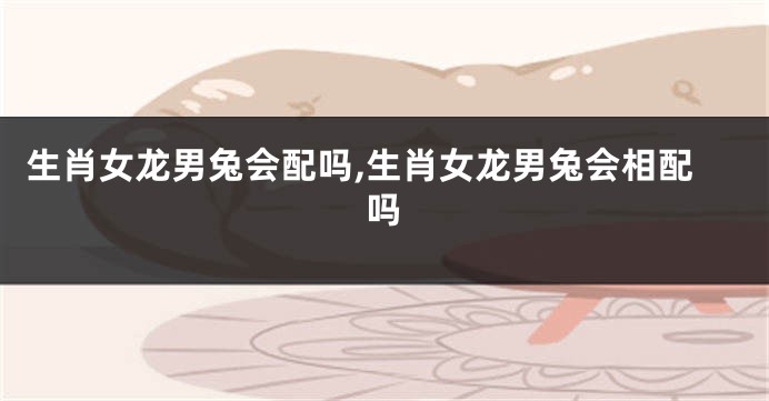 生肖女龙男兔会配吗,生肖女龙男兔会相配吗