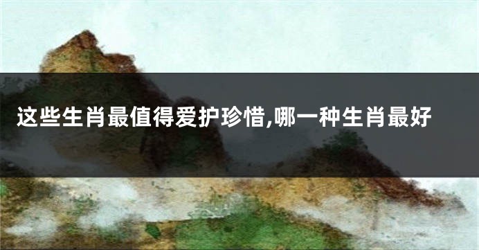 这些生肖最值得爱护珍惜,哪一种生肖最好