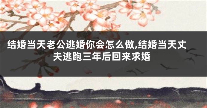 结婚当天老公逃婚你会怎么做,结婚当天丈夫逃跑三年后回来求婚
