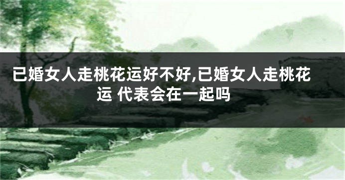 已婚女人走桃花运好不好,已婚女人走桃花运 代表会在一起吗