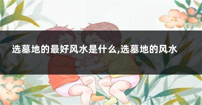 选墓地的最好风水是什么,选墓地的风水