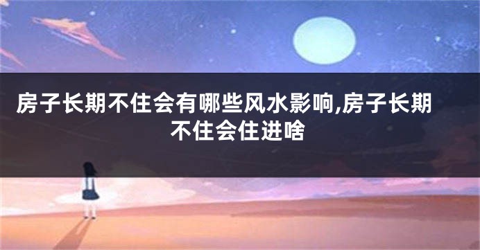 房子长期不住会有哪些风水影响,房子长期不住会住进啥