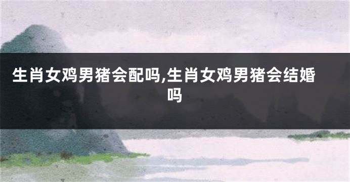 生肖女鸡男猪会配吗,生肖女鸡男猪会结婚吗