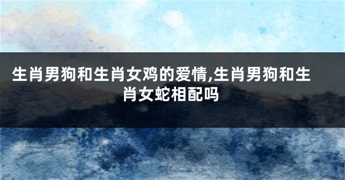 生肖男狗和生肖女鸡的爱情,生肖男狗和生肖女蛇相配吗