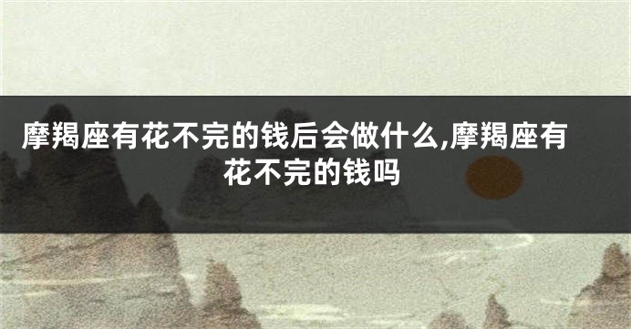 摩羯座有花不完的钱后会做什么,摩羯座有花不完的钱吗