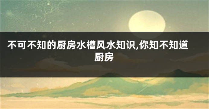 不可不知的厨房水槽风水知识,你知不知道厨房