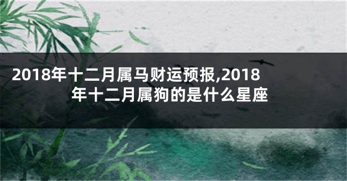 2018年十二月属马财运预报,2018年十二月属狗的是什么星座